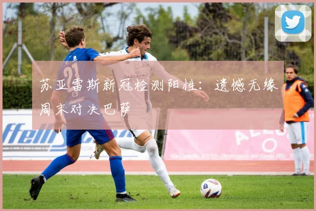 苏亚雷斯新冠检测阳性：遗憾无缘周末对决巴萨