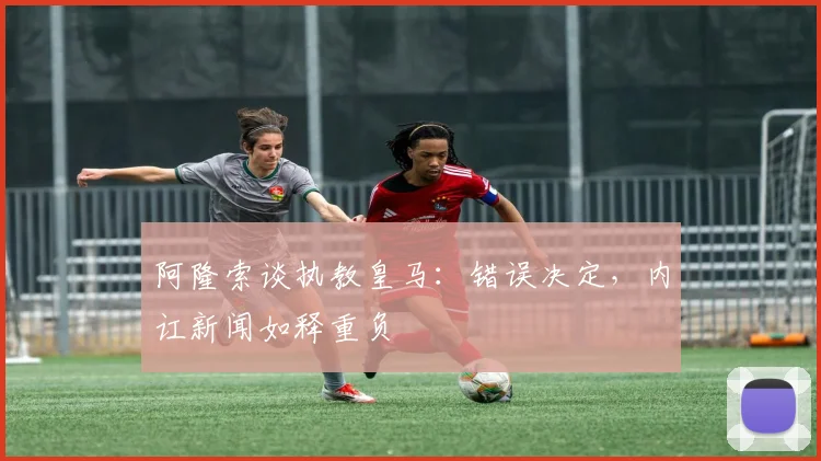 阿隆索谈执教皇马：错误决定，内讧新闻如释重负