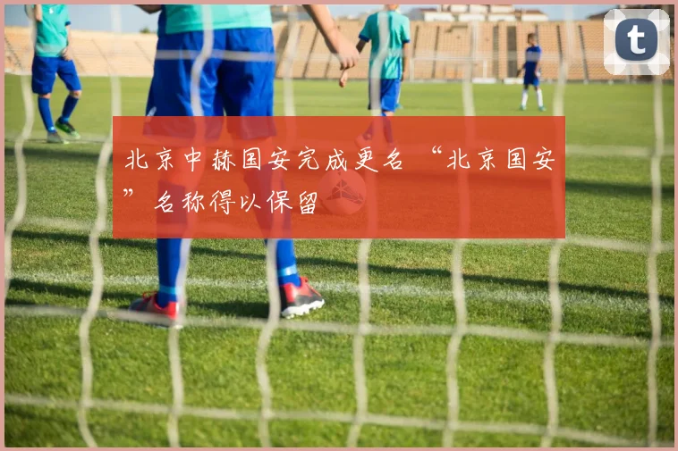北京中赫国安完成更名 “北京国安”名称得以保留