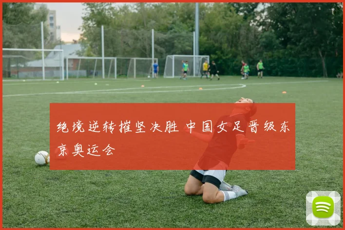 绝境逆转摧坚决胜 中国女足晋级东京奥运会
