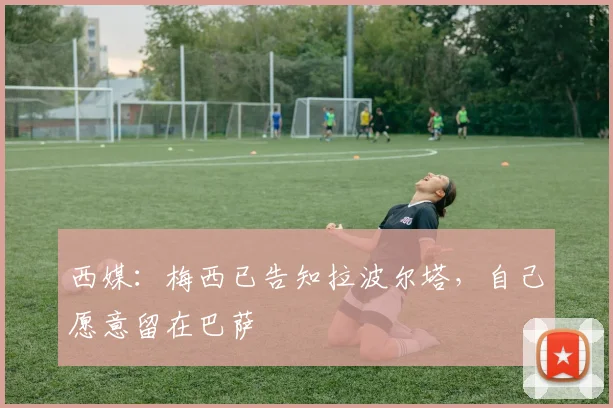 西媒：梅西已告知拉波尔塔，自己愿意留在巴萨