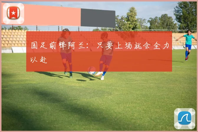 国足前锋阿兰：只要上场就会全力以赴