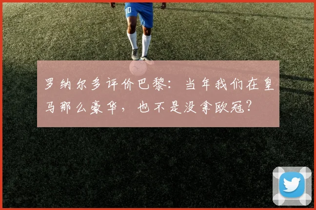 罗纳尔多评价巴黎：当年我们在皇马那么豪华，也不是没拿欧冠？