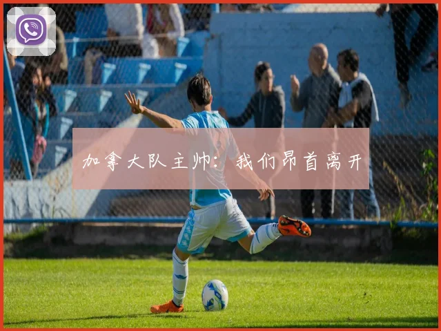 加拿大队主帅：我们昂首离开