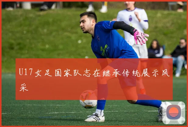 U17女足国家队志在继承传统展示风采
